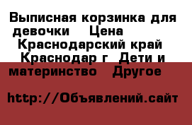 Выписная корзинка,для девочки  › Цена ­ 2 500 - Краснодарский край, Краснодар г. Дети и материнство » Другое   